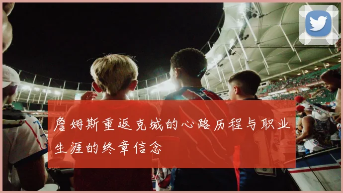 詹姆斯重返克城的心路历程与职业生涯的终章信念
